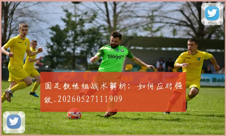 国足教练组战术解析：如何应对强敌_20260527111909