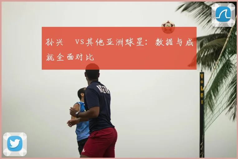 孙兴慜vs其他亚洲球星：数据与成就全面对比