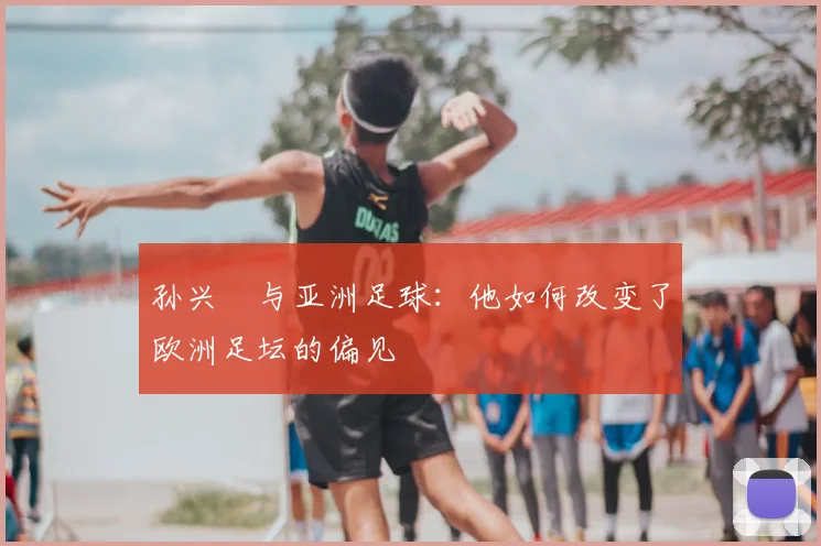 孙兴慜与亚洲足球：他如何改变了欧洲足坛的偏见
