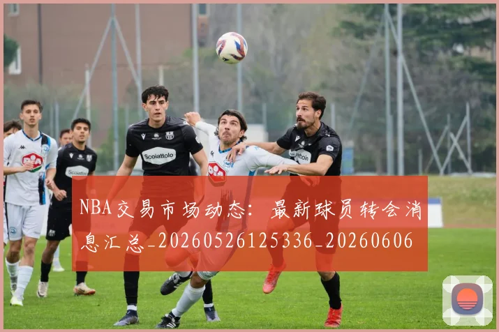 NBA交易市场动态：最新球员转会消息汇总_20260526125336_20260606165702
