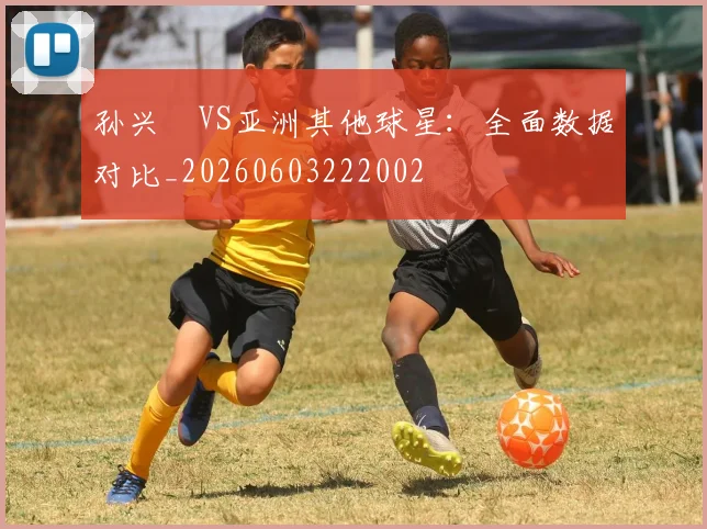 孙兴慜VS亚洲其他球星：全面数据对比_20260603222002