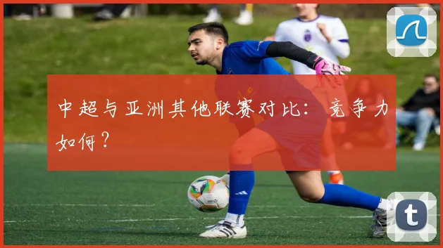 中超与亚洲其他联赛对比：竞争力如何？